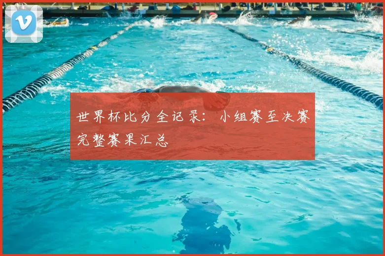 世界杯比分全记录:小组赛至决赛完整赛果汇总