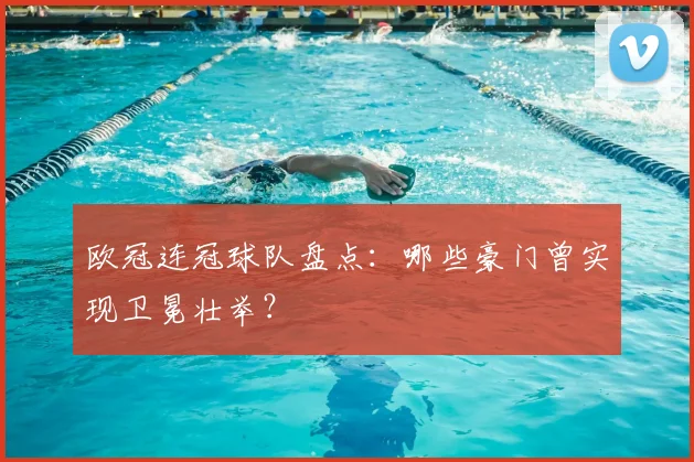 欧冠连冠球队盘点:哪些豪门曾实现卫冕壮举?