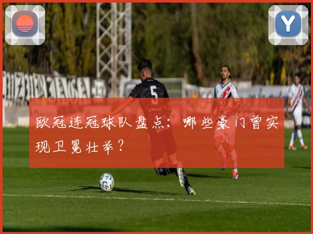 欧冠连冠球队盘点:哪些豪门曾实现卫冕壮举?