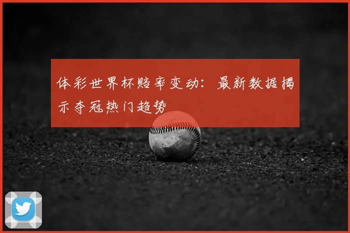 体彩世界杯赔率变动：最新数据揭示夺冠热门趋势