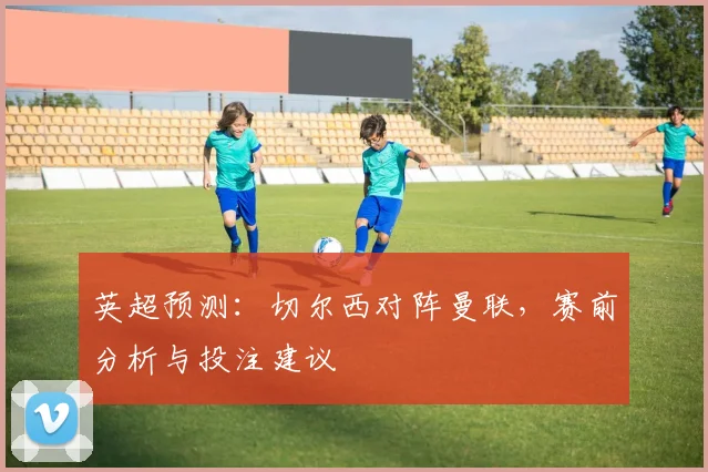 英超预测：切尔西对阵曼联，赛前分析与投注建议