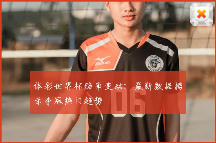 体彩世界杯赔率变动：最新数据揭示夺冠热门趋势