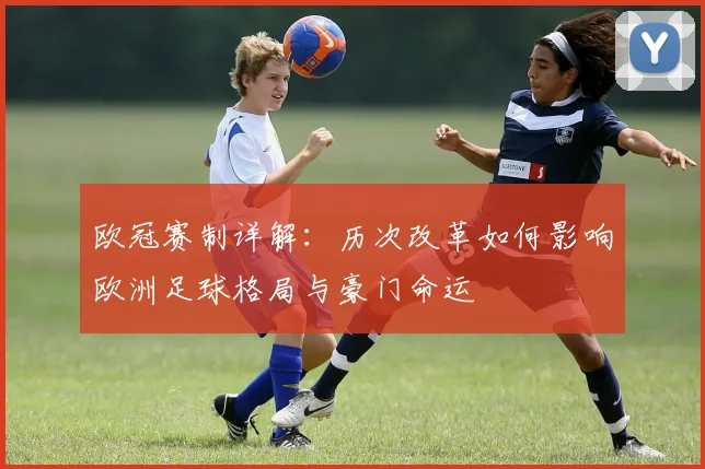 欧冠赛制详解:历次改革如何影响欧洲足球格局与豪门命运