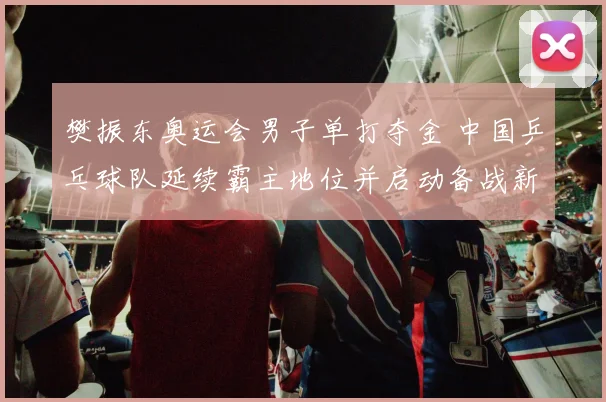 樊振东奥运会男子单打夺金 中国乒乓球队延续霸主地位并启动备战新周期