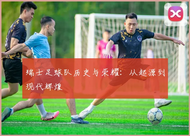 瑞士足球队历史与荣耀：从起源到现代辉煌