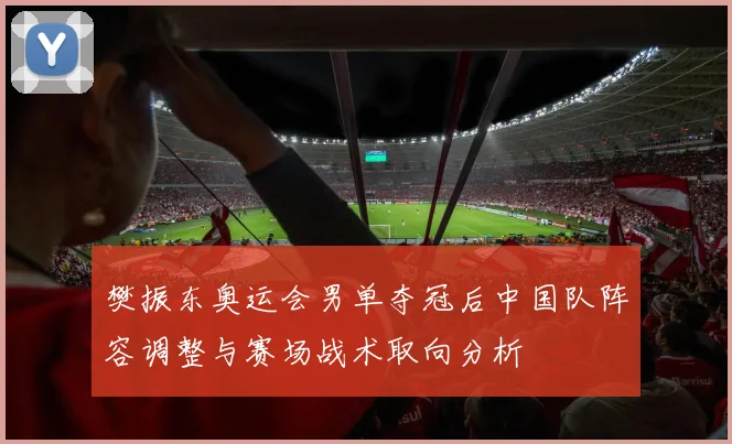 樊振东奥运会男单夺冠后中国队阵容调整与赛场战术取向分析