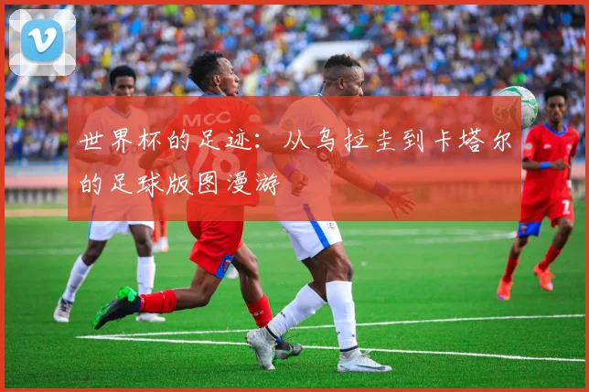 世界杯的足迹：从乌拉圭到卡塔尔的足球版图漫游
