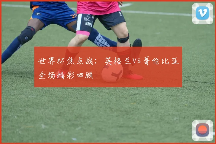 世界杯焦点战：英格兰vs哥伦比亚全场精彩回顾