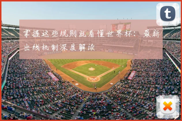 掌握这些规则就看懂世界杯：最新出线机制深度解读