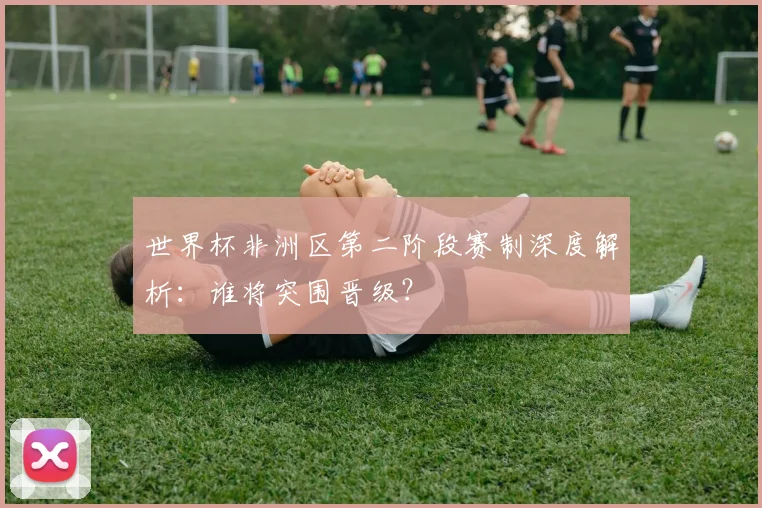 世界杯非洲区第二阶段赛制深度解析：谁将突围晋级？
