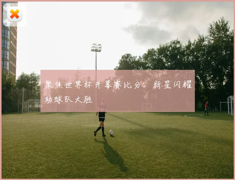 聚焦世界杯开幕赛比分:新星闪耀助球队大胜