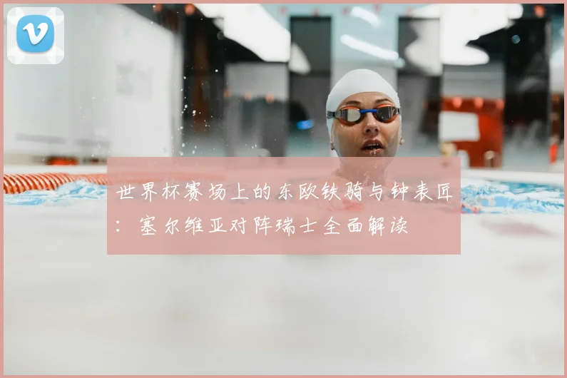 世界杯赛场上的东欧铁骑与钟表匠：塞尔维亚对阵瑞士全面解读