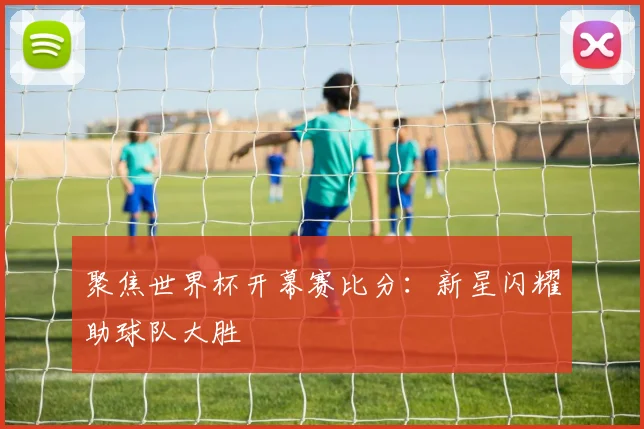 聚焦世界杯开幕赛比分：新星闪耀助球队大胜